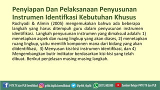 Penyiapan Dan Pelaksanaan Penyusunan
Instrumen Identifkasi Kebutuhan Khusus
Rochyadi & Alimin (2005) mengemukakan bahwa ada beberapa
langkah yang harus ditempuh guru dalam penyusunan instrumen
identifikasi. Langkah penyusunan instrumen yang dimaksud adalah: 1)
menetapkan aspek dan ruang lingkup yang akan diases, 2) menetapkan
ruang lingkup, yaitu memilih komponen mana dari bidang yang akan
diidentifikasi, 3) Menyusun kisi-kisi instrumen identifikasi, dan 4)
Mengembangkan butir indikator berdasarkan kisi-kisi yang telah
dibuat. Berikut penjelasan masing-masing langkah.
 