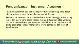 Pengembangan Instrumen Asesmen
instrumen asesmen ada beberapa prosedur atau strategi yang dapat
dipilih, yaitu asesmen formal dan asesmen informal.
Penyusunan asesmen formal memerlukan keahlian tinggi, waktu yang
lama, dan biaya yang besar, karena harus didasarkan atas validitas
tertentu, memerlukan perhitungan reliabilitas , dan tiap butir soal
perlu dikalibrasi untuk mengetahui daya pembeda dan derajat
kesulitannya.
 
