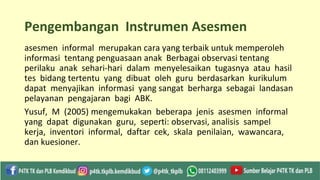 Pengembangan Instrumen Asesmen
asesmen informal merupakan cara yang terbaik untuk memperoleh
informasi tentang penguasaan anak Berbagai observasi tentang
perilaku anak sehari-hari dalam menyelesaikan tugasnya atau hasil
tes bidang tertentu yang dibuat oleh guru berdasarkan kurikulum
dapat menyajikan informasi yang sangat berharga sebagai landasan
pelayanan pengajaran bagi ABK.
Yusuf, M (2005) mengemukakan beberapa jenis asesmen informal
yang dapat digunakan guru, seperti: observasi, analisis sampel
kerja, inventori informal, daftar cek, skala penilaian, wawancara,
dan kuesioner.
 