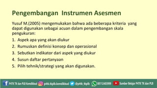 Pengembangan Instrumen Asesmen
Yusuf M.(2005) mengemukakan bahwa ada beberapa kriteria yang
dapat digunakan sebagai acuan dalam pengembangan skala
pengukuran:
1. Aspek apa yang akan diukur
2. Rumuskan definisi konsep dan operasional
3. Sebutkan indikator dari aspek yang diukur
4. Susun daftar pertanyaan
5. Pilih tehnik/strategi yang akan digunakan.
 