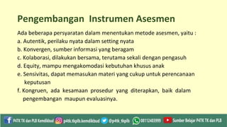 Pengembangan Instrumen Asesmen
Ada beberapa persyaratan dalam menentukan metode asesmen, yaitu :
a. Autentik, perilaku nyata dalam setting nyata
b. Konvergen, sumber informasi yang beragam
c. Kolaborasi, dilakukan bersama, terutama sekali dengan pengasuh
d. Equity, mampu mengakomodasi kebutuhan khusus anak
e. Sensivitas, dapat memasukan materi yang cukup untuk perencanaan
keputusan
f. Kongruen, ada kesamaan prosedur yang diterapkan, baik dalam
pengembangan maupun evaluasinya.
 