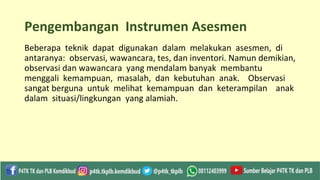 Pengembangan Instrumen Asesmen
Beberapa teknik dapat digunakan dalam melakukan asesmen, di
antaranya: observasi, wawancara, tes, dan inventori. Namun demikian,
observasi dan wawancara yang mendalam banyak membantu
menggali kemampuan, masalah, dan kebutuhan anak. Observasi
sangat berguna untuk melihat kemampuan dan keterampilan anak
dalam situasi/lingkungan yang alamiah.
 