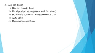 c. Alat dan Bahan
1) Baterai 1,5 volt 3 buah
2) Kabel penjepit secukupnya (merah dan hitam)
3) Bola lampu 2,5 volt – 3,6 volt / 0,007A 3 buah
4) AVO Meter
5) Dudukan baterai 3 buah
 