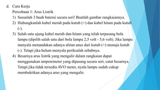 d. Cara Kerja
Percobaan 1: Arus Listrik
1) Susunlah 3 buah baterai secara seri! Buatlah gambar rangkaiannya.
2) Hubungkanlah kabel merah pada kutub (+) dan kabel hitam pada kutub
(-).
3) Salah satu ujung kabel merah dan hitam yang telah terpasang bola
lampu (dipilih salah satu dari bola lampu 2,5 volt - 5,6 volt). Jika lampu
menyala menandakan adanya aliran anus dari kutub (+) menuju kutub
(-). Tetapi jika belum menyala periksalah sebabnya.
4) Besarnya arus listrik yang mengalir dalam rangkaian dapat
menggunakan amperemeter yang dipasang secara seri, catat besarnya.
Tetapi jika tidak tersedia AVO meter, nyala lampu sudah cukup
membuktikan adanya arus yang mengalir.
 