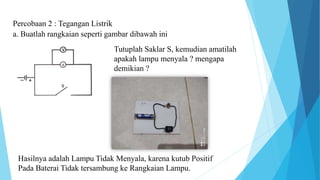 Percobaan 2 : Tegangan Listrik
a. Buatlah rangkaian seperti gambar dibawah ini
Tutuplah Saklar S, kemudian amatilah
apakah lampu menyala ? mengapa
demikian ?
Hasilnya adalah Lampu Tidak Menyala, karena kutub Positif
Pada Baterai Tidak tersambung ke Rangkaian Lampu.
 