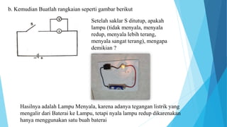 b. Kemudian Buatlah rangkaian seperti gambar berikut
Setelah saklar S ditutup, apakah
lampu (tidak menyala, menyala
redup, menyala lebih terang,
menyala sangat terang), mengapa
demikian ?
Hasilnya adalah Lampu Menyala, karena adanya tegangan listrik yang
mengalir dari Baterai ke Lampu, tetapi nyala lampu redup dikarenakan
hanya menggunakan satu buah baterai
 