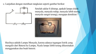 c. Lanjutkan dengan membuat rangkaian seperti gambar berikut
Setelah saklar S ditutup, apakah lampu (tidak
menyala, menyala redup, menyala lebih terang,
menyala sangat terang), mengapa demikian ?
Hasilnya adalah Lampu Menyala, karena adanya tegangan listrik yang
mengalir dari Baterai ke Lampu, Nyala lampu lebih terang dikarenakan
menggunakan dua buah baterai.
 