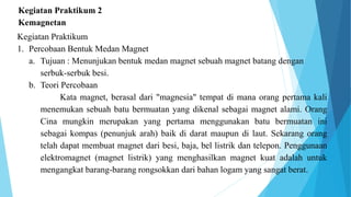 Kegiatan Praktikum 2
Kemagnetan
Kegiatan Praktikum
1. Percobaan Bentuk Medan Magnet
a. Tujuan : Menunjukan bentuk medan magnet sebuah magnet batang dengan
serbuk-serbuk besi.
b. Teori Percobaan
Kata magnet, berasal dari "magnesia" tempat di mana orang pertama kali
menemukan sebuah batu bermuatan yang dikenal sebagai magnet alami. Orang
Cina mungkin merupakan yang pertama menggunakan batu bermuatan ini
sebagai kompas (penunjuk arah) baik di darat maupun di laut. Sekarang orang
telah dapat membuat magnet dari besi, baja, bel listrik dan telepon. Penggunaan
elektromagnet (magnet listrik) yang menghasilkan magnet kuat adalah untuk
mengangkat barang-barang rongsokkan dari bahan logam yang sangat berat.
 