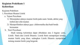 Kegiatan Praktikum 1
Kelistrikan
Kegiatan Praktikum
1. Percobaan Muatan Listrik
a. Tujuan Percobaan
1) Menunjukan adanya muatan listrik pada suatu benda, akibat yang
timbul dari sifat muatan
2) Memperlihatkan adanya gaya elektrostatika dua buah benda
bermuatan
b. Teori Percobaan
Studi tentang kelistrikan dapat dibedakan atas 2 bagian: yaitu,
Listrik Statis dan Listrik Dinamis. Listrik Statis mempelajari tentang
muatan listrik yang diam, sedangkan Listrik Dinamis mempelajari
tentang muatan listrik yang bergerak.
 