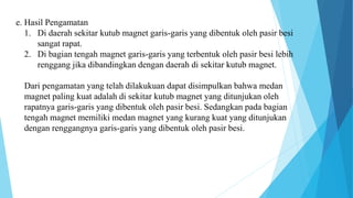 e. Hasil Pengamatan
1. Di daerah sekitar kutub magnet garis-garis yang dibentuk oleh pasir besi
sangat rapat.
2. Di bagian tengah magnet garis-garis yang terbentuk oleh pasir besi lebih
renggang jika dibandingkan dengan daerah di sekitar kutub magnet.
Dari pengamatan yang telah dilakukuan dapat disimpulkan bahwa medan
magnet paling kuat adalah di sekitar kutub magnet yang ditunjukan oleh
rapatnya garis-garis yang dibentuk oleh pasir besi. Sedangkan pada bagian
tengah magnet memiliki medan magnet yang kurang kuat yang ditunjukan
dengan renggangnya garis-garis yang dibentuk oleh pasir besi.
 