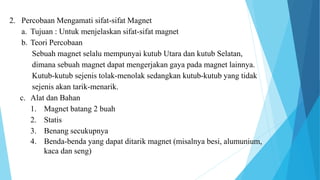 2. Percobaan Mengamati sifat-sifat Magnet
a. Tujuan : Untuk menjelaskan sifat-sifat magnet
b. Teori Percobaan
Sebuah magnet selalu mempunyai kutub Utara dan kutub Selatan,
dimana sebuah magnet dapat mengerjakan gaya pada magnet lainnya.
Kutub-kutub sejenis tolak-menolak sedangkan kutub-kutub yang tidak
sejenis akan tarik-menarik.
c. Alat dan Bahan
1. Magnet batang 2 buah
2. Statis
3. Benang secukupnya
4. Benda-benda yang dapat ditarik magnet (misalnya besi, alumunium,
kaca dan seng)
 