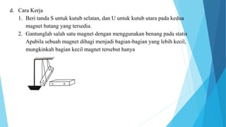 d. Cara Kerja
1. Beri tanda S untuk kutub selatan, dan U untuk kutub utara pada kedua
magnet batang yang tersedia.
2. Gantunglah salah satu magnet dengan menggunakan benang pada statis
Apabila sebuah magnet dibagi menjadi bagian-bagian yang lebih kecil,
mungkinkah bagian kecil magnet tersebut hanya
 