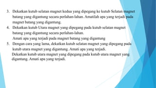 3. Dekatkan kutub selatan magnet kedua yang dipegang ke kutub Selatan magnet
batang yang digantung secara perlahan-lahan. Amatilah apa yang terjadi pada
magnet batang yang digantung.
4. Dekatkan kutub Utara magnet yang dipegang pada kutub selatan magnet
batang yang digantung secara perlahan-lahan.
Amati apa yang terjadi pada magnet batang yang digantung
5. Dengan cara yang lama, dekatkan kutub selatan magnet yang dipegang pada
kutub utara magnet yang digantung. Amati apa yang terjadi.
Dekatkan kutub utara magnet yang dipegang pada kutub utara magnet yang
digantung. Amati apa yang terjadi.
 
