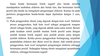 Suatu benda bermuatan listrik negatif jika benda tersebut
mendapatkan tambahan elektron dari benda lain, dan bermuatan listrik
positif jika benda itu mengalami pengurangan elektron. Karena itu pada
peristiwa penggosokan benda-benda dapat dijelaskan dengan 2 cara,
yaitu:
1) Pada penggosokan ebonit yang digosok dengan kain wool. Sebelum
proses penggosokan, baik kain wool sebagai penggosok maupun
ebonit sebagai benda, yang digosok adalah sama-sama netral. Berarti
pada keadaan netral jumlah muatan listrik positif sama dengan
jumlah muatan listrik negatif, atau jumlah proton sama dengan
jumlah elektron. Ketika proses penggosokan berlangsung, terjadilah
perpindahan elektron dari dkain wool ke ebonit. Jadi setelah proses
penggosokan, kain wool mengalami pengurangan elektron sehingga
bermuatan positif. Sedangkan batang ebonit mengalami penambahan
elektron, sehingga bermuatan negatif.
 
