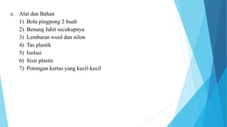 c. Alat dan Bahan
1) Bola pingpong 2 buah
2) Benang Jahit secukupnya
3) Lembaran wool dan nilon
4) Tas plastik
5) Isolasi
6) Sisir plastic
7) Potongan kertas yang kecil-kecil
 