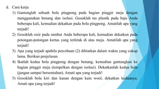 d. Cara kerja
1) Gantunglah sebuah bola pingpong pada bagian pinggir meja dengan
menggunakan benang dan isolasi. Gosoklah tas plastik pada baju Anda
beberapa kali, kemudian dekatkan pada bola pingpong. Amatilah apa yang
terjadi!
2) Gosoklah sisir pada rambut Anda beberapa kali, kemudian dekatkan pada
potongan-potongan kertas yang terletak di atas meja. Amatilah apa yang
terjadi!
3) Apa yang terjadi apabila percobaan (2) dibiarkan dalam waktu yang cukup
lama. Berikan penjelasan.
4) Ikatlah kedua bola pingpong dengan benang, kemudian gantungkan ke
bagian pinggir meja (tempelkan dengan isolasi). Dekatkanlah kedua bola
(jangan sampai bersentuhan). Amatí apa yang terjadi!
5) Gosoklah bola kiri dan kanan dengan kain wool, dekatkan keduanya.
Amati apa yang terjadi!
 