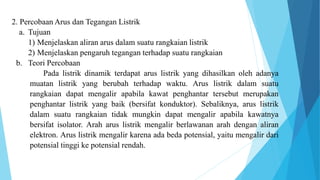 2. Percobaan Arus dan Tegangan Listrik
a. Tujuan
1) Menjelaskan aliran arus dalam suatu rangkaian listrik
2) Menjelaskan pengaruh tegangan terhadap suatu rangkaian
b. Teori Percobaan
Pada listrik dinamik terdapat arus listrik yang dihasilkan oleh adanya
muatan listrik yang berubah terhadap waktu. Arus listrik dalam suatu
rangkaian dapat mengalir apabila kawat penghantar tersebut merupakan
penghantar listrik yang baik (bersifat konduktor). Sebaliknya, arus listrik
dalam suatu rangkaian tidak mungkin dapat mengalir apabila kawatnya
bersifat isolator. Arah arus listrik mengalir berlawanan arah dengan aliran
elektron. Arus listrik mengalir karena ada beda potensial, yaitu mengalir dari
potensial tinggi ke potensial rendah.
 