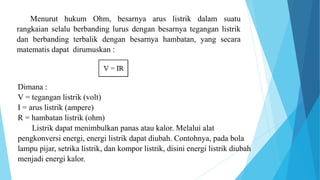 Menurut hukum Ohm, besarnya arus listrik dalam suatu
rangkaian selalu berbanding lurus dengan besarnya tegangan listrik
dan berbanding terbalik dengan besarnya hambatan, yang secara
matematis dapat dirumuskan :
Dimana :
V = tegangan listrik (volt)
I = arus listrik (ampere)
R = hambatan listrik (ohm)
Listrik dapat menimbulkan panas atau kalor. Melalui alat
pengkonversi energi, energi listrik dapat diubah. Contohnya, pada bola
lampu pijar, setrika listrik, dan kompor listrik, disini energi listrik diubah
menjadi energi kalor.
 