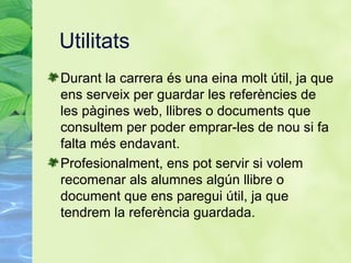Utilitats Durant la carrera  és una eina molt útil, ja que ens serveix per guardar les referències de les pàgines web, llibres o documents que consultem per poder emprar-les de nou si fa falta més endavant. Profesionalment, ens pot servir si volem recomenar als alumnes algún llibre o document que ens paregui útil, ja que tendrem la referència guardada. 