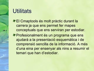 Utilitats El Cmaptools  és molt pràctic durant la carrera ja que ens permet fer mapes conceptuals que ens serviran per estodiar. Profesionalment és un programa que ens ajudará a la presentació esquemàtica i de comprensió sencilla de la informació. A més d’una eina per ensenyar als nins a resumir el temari que han d’estodiar. 
