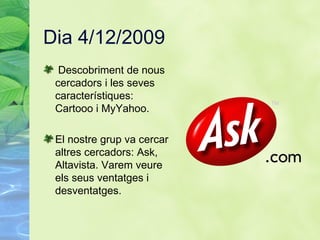 Dia 4/12/2009 Descobriment de nous cercadors i les seves característiques: Cartooo i MyYahoo. El nostre grup va cercar altres cercadors: Ask, Altavista. Varem veure els seus ventatges i desventatges.  