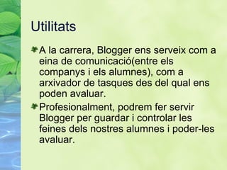 Utilitats A la carrera, Blogger ens serveix com a eina de comunicaci ó(entre els companys i els alumnes), com a arxivador de tasques des del qual ens poden avaluar. Profesionalment, podrem fer servir Blogger per guardar i controlar les feines dels nostres alumnes i poder-les avaluar. 