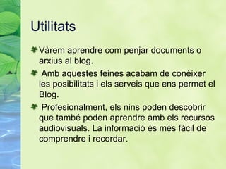 Utilitats V àrem aprendre com penjar documents o arxius al blog. Amb aquestes feines acabam de con èixer les posibilitats i els serveis que ens permet el Blog.   Profesionalment, els nins poden descobrir que tamb é poden aprendre amb els recursos audiovisuals. La informació és més fácil de comprendre i recordar. 