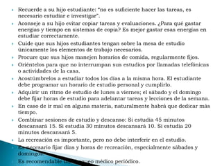  Recuerde a su hijo estudiante: “no es suficiente hacer las tareas, es
necesario estudiar e investigar”.
 Aconseje a su hijo evitar copiar tareas y evaluaciones. ¿Para qué gastar
energías y tiempo en sistemas de copia? Es mejor gastar esas energías en
estudiar correctamente.
 Cuide que sus hijos estudiantes tengan sobre la mesa de estudio
únicamente los elementos de trabajo necesarios.
 Procure que sus hijos manejen horarios de comida, regularmente fijos.
 Oriéntelos para que no interrumpan sus estudios por llamadas telefónicas
o actividades de la casa.
 Acostúmbrelos a estudiar todos los días a la misma hora. El estudiante
debe programar un horario de estudio personal y cumplirlo.
 Adquirir un ritmo de estudio de lunes a viernes; el sábado y el domingo
debe fijar horas de estudio para adelantar tareas y lecciones de la semana.
 En caso de ir mal en alguna materia, naturalmente habrá que dedicar más
tiempo.
 Combinar sesiones de estudio y descanso: Si estudia 45 minutos
descansará 15. Si estudia 30 minutos descansará 10. Si estudia 20
minutos descansará 5.
 La recreación es importante, pero no debe interferir en el estudio.
 Es necesario fijar días y horas de recreación, especialmente sábados y
domingos.
 Es recomendable un chequeo médico periódico.
 