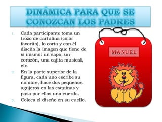 1. Cada participante toma un
trozo de cartulina (color
favorito), lo corta y con él
diseña la imagen que tiene de
sí mismo: un sapo, un
corazón, una cajita musical,
etc.
2. En la parte superior de la
figura, cada uno escribe su
nombre, hace dos pequeños
agujeros en las esquinas y
pasa por ellos una cuerda.
3. Coloca el diseño en su cuello.
 