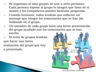 1) Se organizan al azar grupos de seis u ocho personas.
Cada persona expone al grupo la imagen que tiene de sí
mismo y los compañeros pueden formular preguntas.
2) Cuando terminen, todos tendrán que redactar un
mensaje que integre los comentarios que se han ido
hablando en el grupo.
3) Un miembro de cada grupo hará una breve presentación
del grupo ayudado con los comentarios que se han
escrito.
4) El resto de grupos tendrán
que hacer una breve
evaluación del grupo que hay
a presentado.
 