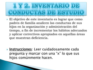  El objetivo de este inventario es lograr que como
padres de familia analicen las conductas de sus
hijos en la organización y administración del
tiempo, a fin de incrementar los hábitos adecuados
y aplicar correctivos apropiados en aquellas áreas
que muestran deficiencia.
 Instrucciones: Leer cuidadosamente cada
pregunta y marcar con una “x” lo que sus
hijos comúnmente hacen.
 