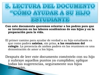 Con este documento queremos orientar a los padres para que
se involucren en las labores académicas de sus hijos y en la
preparación para la vida.
El primer camino para ayudar de verdad a su hijo estudiante es
que como padres asistan, sin prisa, a las reuniones del
colegio. La presencia de ambos padres en las reuniones es una
demostración de amor a los hijos.
Después de leer este documento coméntelo con su hijo
y subraye aquellos puntos ya cumplidos; aplique
todas las sugerencias, seguramente sus hijos
mejorarán.
 