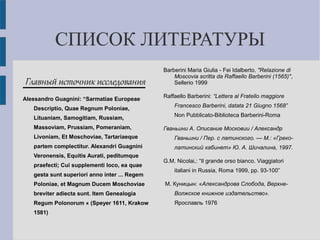 СПИСОК ЛИТЕРАТУРЫ
Главный источник исследования
Alessandro Guagnini: “Sarmatiae Europeae
Descriptio, Quae Regnum Poloniae,
Lituaniam, Samogitiam, Russiam,
Massoviam, Prussiam, Pomeraniam,
Livoniam, Et Moschoviae, Tartariaeque
partem complectitur. Alexandri Guagnini
Veronensis, Equitis Aurati, peditumque
praefecti; Cui supplementi loco, ea quae
gesta sunt superiori anno inter ... Regem
Poloniae, et Magnum Ducem Moschoviae
breviter adiecta sunt. Item Genealogia
Regum Polonorum « (Speyer 1611, Krakow
1581)
Barberini Maria Giulia - Fei Idalberto, "Relazione di
Moscovia scritta da Raffaello Barberini (1565)",
Sellerio 1999
Raffaello Barberini: “Lettera al Fratello maggiore
Francesco Barberini, datata 21 Giugno 1568”
Non Pubblicato-Biblioteca Barberini-Roma
Гваньини А. Описание Московии / Александр
Гваньини / Пер. с латинского. — М.: «Греко-
латинский кабинет» Ю. А. Шичалина, 1997.
G.M. Nicolai,: “Il grande orso bianco. Viaggiatori
italiani in Russia, Roma 1999, pp. 93-100”
М. Куницын: «Александрова Слобода, Верхне-
Волжское книжное издательство».
Ярославль 1976
 
