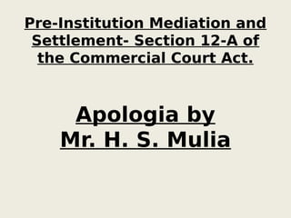 Pre-Institution Mediation and
Settlement- Section 12-A of
the Commercial Court Act.
Apologia by
Mr. H. S. Mulia
 
