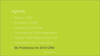 WWW.MAXIMIZER.COM © 2016 Maximizer Software Inc.W W W.MAXIMIZER.CO M
Agenda
• What is CRM
• Evolution of CRM
• Importance of Mobile
• The Need for CRM Integrations
• Vertical CRM Solutions are Vital
• Understand Your Customers
• My Predictions for 2016 CRM
 