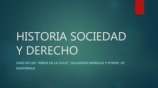 HISTORIA SOCIEDAD
Y DERECHO
CASO DE LOS “NIÑOS DE LA CALLE” (VILLAGRÁN MORALES Y OTROS) VS.
GUATEMALA
 
