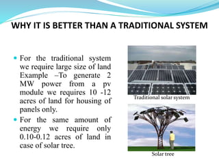 WHY IT IS BETTER THAN A TRADITIONAL SYSTEM
 For the traditional system
we require large size of land
Example –To generate 2
MW power from a pv
module we requires 10 -12
acres of land for housing of
panels only.
 For the same amount of
energy we require only
0.10-0.12 acres of land in
case of solar tree.
Traditional solar system
Solar tree
 