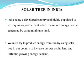 SOLAR TREE IN INDIA
 India being a developed country and highly populated so
we requires a power plant where maximum energy can be
generated by using minimum land.
 We must try to produce energy from sun by using solar
tree in our country to increase our per capita land and
fulfil the growing energy demand.
 