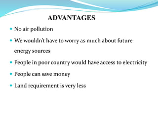 ADVANTAGES
 No air pollution
 We wouldn’t have to worry as much about future
energy sources
 People in poor country would have access to electricity
 People can save money
 Land requirement is very less
 