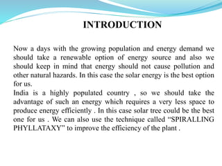 INTRODUCTION
Now a days with the growing population and energy demand we
should take a renewable option of energy source and also we
should keep in mind that energy should not cause pollution and
other natural hazards. In this case the solar energy is the best option
for us.
India is a highly populated country , so we should take the
advantage of such an energy which requires a very less space to
produce energy efficiently . In this case solar tree could be the best
one for us . We can also use the technique called “SPIRALLING
PHYLLATAXY” to improve the efficiency of the plant .
 