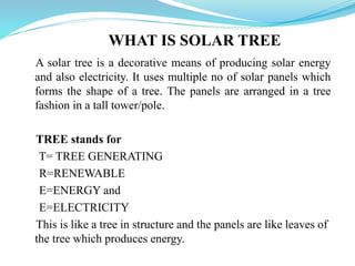 WHAT IS SOLAR TREE
A solar tree is a decorative means of producing solar energy
and also electricity. It uses multiple no of solar panels which
forms the shape of a tree. The panels are arranged in a tree
fashion in a tall tower/pole.
TREE stands for
T= TREE GENERATING
R=RENEWABLE
E=ENERGY and
E=ELECTRICITY
This is like a tree in structure and the panels are like leaves of
the tree which produces energy.
 