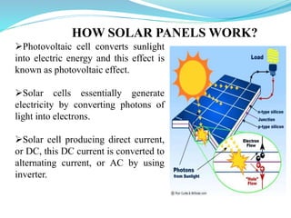 HOW SOLAR PANELS WORK?
Photovoltaic cell converts sunlight
into electric energy and this effect is
known as photovoltaic effect.
Solar cells essentially generate
electricity by converting photons of
light into electrons.
Solar cell producing direct current,
or DC, this DC current is converted to
alternating current, or AC by using
inverter.
 