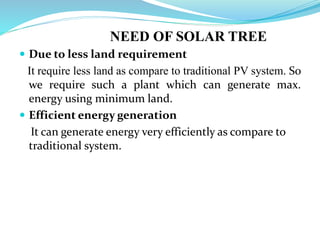NEED OF SOLAR TREE
 Due to less land requirement
It require less land as compare to traditional PV system. So
we require such a plant which can generate max.
energy using minimum land.
 Efficient energy generation
It can generate energy very efficiently as compare to
traditional system.
 