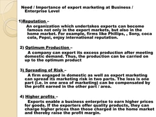 Need / Importance of export marketing at Business /
Enterprise Level
1)Reputation –
An organization which undertakes exports can become
famous not only in the export markets, but also in the
home market. For example, firms like Phillips, , Sony, coca
cola, Pepsi, enjoy international reputation.
2) Optimum Production –
A company can export its excess production after meeting
domestic demand. Thus, the production can be carried on
up to the optimum product
3) Spreading of Risk –
A firm engaged in domestic as well as export marketing
can spread its marketing risk in two parts. The loss is one
part (i.e. in one area of marketing) can be compensated by
the profit earned in the other part / area.
4) Higher profits –
Exports enable a business enterprise to earn higher prices
for goods. If the exporters offer quality products, they can
charge higher prices than those charged in the home market
and thereby raise the profit margin.
 