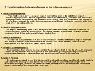 A typical export marketing plan focuses on the following aspects :
1. Marketing Objectives-
The first step in developing an export marketing plan is to establish export
marketing objectives. These objectives should be attainable, realistic and should be
communicated throughout the business firm. Since they will determine the business
firm’s direction and its activities, management will have to devote considerable time
and effort to setting them.
2. Market Segmentation-
An export marketing plan is not complete until the business firm has identified its
target segment in the export market. Any large market would have different market
segments that differ substantially from each other.
3. Market Research-
To succeed in export trade, A business firm must identify attractive export markets
and estimate the export potential for its products in them. Market research and
forecasting are therefore, of great importance.
4. Product Characteristics-
The business firm should next consider the products that it has to offer. An analysis
should be any modifications required in the products, packaging changes needed
labeling requirements, brand name and after sales services are expected.
5. Export Pricing-
In setting an export price, the business firm should consider additional costs that do
not enter into pricing for the domestic market such as international freight and
insurance charges, product adaptation costs, import duties, commissions for import
agents and foreign exchange risk coverage.
 