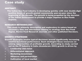 Case study
ABSTRACT
The Indian Sea Food industry is developing quickly: with near double-digit
positive levels of growth posted consistently year-on-year since the
beginning of the decade. The growth is being propelled by the decision
of the Indian Government to provide a major impetus to Sea Foods
Exports.
.
RESEARCH METHODOLOGY
This study is primarily descriptive and exploratory in nature based on
secondary data and information relating to strategy from Sea Food
Digest, Marine Food Research Journals and other published literature.
GROWTH STRATEGIES
Growth strategies involve typical decisions around significantly increasing
relative functional performance. Such strategies focus resources on
seizing opportunities of profitable growth. According to study carried
out on the IT Industry in India (Anandaram 2003) growth is driven by
 Leadership and vision
 Differentiated approach
 Marketing investment
 Alliances and partnerships
 Cultivation of local market
 