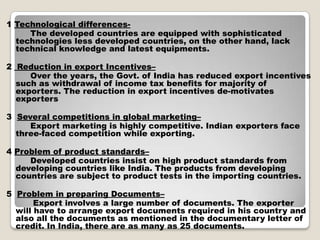 1 Technological differences-
The developed countries are equipped with sophisticated
technologies less developed countries, on the other hand, lack
technical knowledge and latest equipments.
2 Reduction in export Incentives–
Over the years, the Govt. of India has reduced export incentives
such as withdrawal of income tax benefits for majority of
exporters. The reduction in export incentives de-motivates
exporters
3 Several competitions in global marketing–
Export marketing is highly competitive. Indian exporters face
three-faced competition while exporting.
4 Problem of product standards–
Developed countries insist on high product standards from
developing countries like India. The products from developing
countries are subject to product tests in the importing countries.
5 Problem in preparing Documents–
Export involves a large number of documents. The exporter
will have to arrange export documents required in his country and
also all the documents as mentioned in the documentary letter of
credit. In India, there are as many as 25 documents.
 