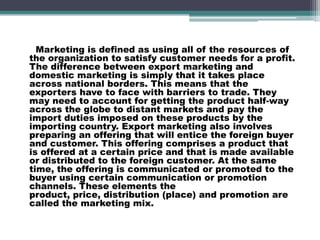 Marketing is defined as using all of the resources of
the organization to satisfy customer needs for a profit.
The difference between export marketing and
domestic marketing is simply that it takes place
across national borders. This means that the
exporters have to face with barriers to trade. They
may need to account for getting the product half-way
across the globe to distant markets and pay the
import duties imposed on these products by the
importing country. Export marketing also involves
preparing an offering that will entice the foreign buyer
and customer. This offering comprises a product that
is offered at a certain price and that is made available
or distributed to the foreign customer. At the same
time, the offering is communicated or promoted to the
buyer using certain communication or promotion
channels. These elements the
product, price, distribution (place) and promotion are
called the marketing mix.
 