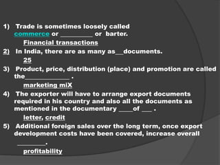 1) Trade is sometimes loosely called
commerce or or barter.
Financial transactions
2) In India, there are as many as documents.
25
3) Product, price, distribution (place) and promotion are called
the .
marketing miX
4) The exporter will have to arrange export documents
required in his country and also all the documents as
mentioned in the documentary of .
letter, credit
5) Additional foreign sales over the long term, once export
development costs have been covered, increase overall
.
profitability
 