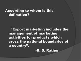 According to whom is this
defination?
“Export marketing includes the
management of marketing
activities for products which
cross the national boundaries of
a country”.
-B. S. Rathor
 